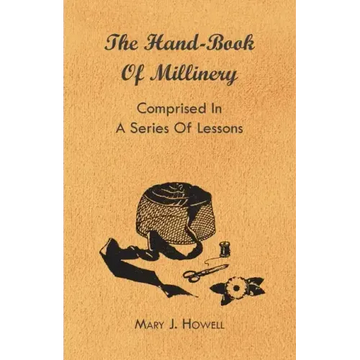 The Hand-Book of Millinery - Comprised in a Series of Lessons for the Formation of Bonnets, Capotes, Turbans, Caps, Bows, Etc - To Which is Appended a
