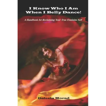 I KNOW WHO I AM WHEN I BELLY DANCE! A Handbook for Reclaiming Your True Feminine Self