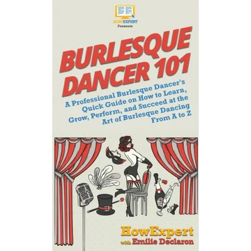 Burlesque Dancer 101: A Professional Burlesque Dancer's Quick Guide on How to Learn, Grow, Perform, and Succeed at the Art of Burlesque Dancing From A