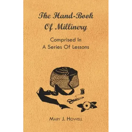 The Hand-Book of Millinery - Comprised in a Series of Lessons for the Formation of Bonnets, Capotes, Turbans, Caps, Bows, Etc - To Which is Appended a