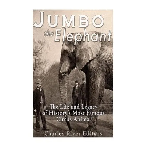 Jumbo the Elephant: The Life and Legacy of History's Most Famous Circus Animal
