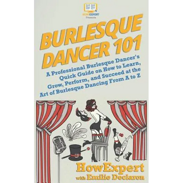 Burlesque Dancer 101: A Professional Burlesque Dancer's Quick Guide on How to Learn, Grow, Perform, and Succeed at the Art of Burlesque Danc